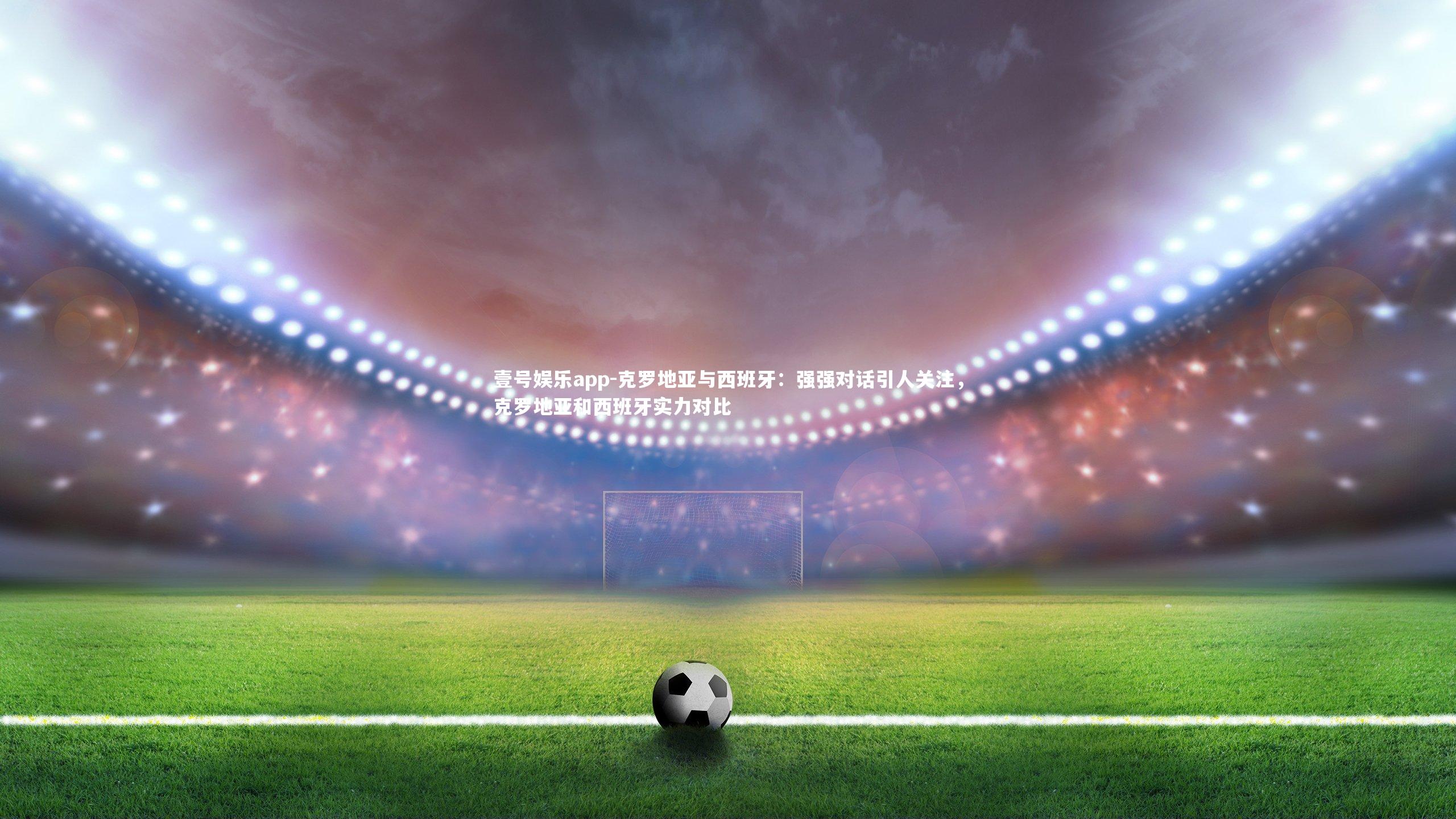 壹号娱乐app-克罗地亚与西班牙：强强对话引人关注，克罗地亚和西班牙实力对比